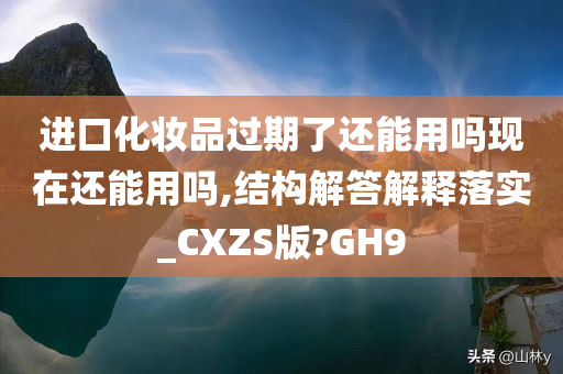 进口化妆品过期了还能用吗现在还能用吗,结构解答解释落实_CXZS版?GH9