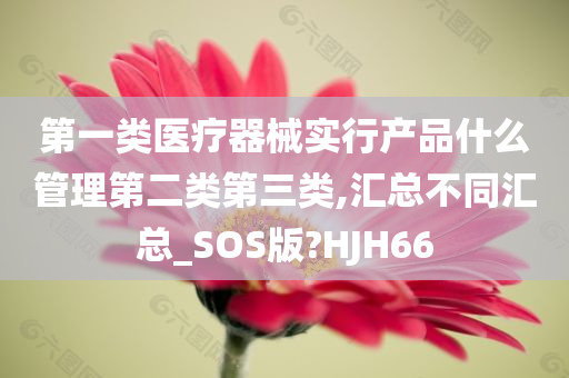 第一类医疗器械实行产品什么管理第二类第三类,汇总不同汇总_SOS版?HJH66