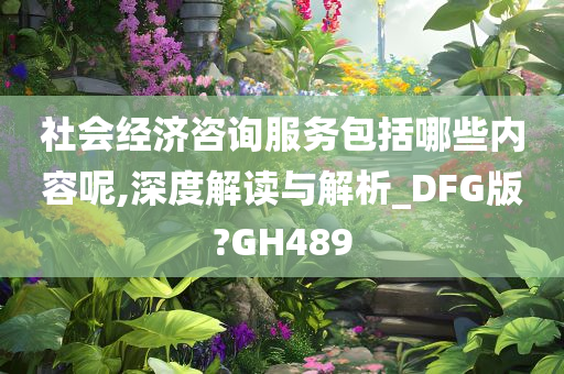 社会经济咨询服务包括哪些内容呢,深度解读与解析_DFG版?GH489