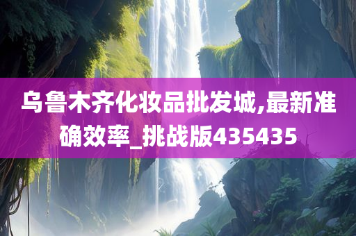 乌鲁木齐化妆品批发城,最新准确效率_挑战版435435