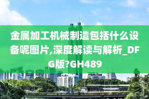 金属加工机械制造包括什么设备呢图片,深度解读与解析_DFG版?GH489