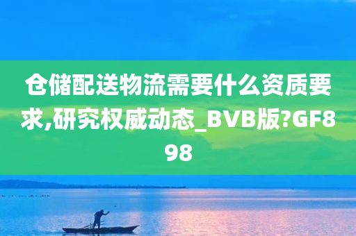 仓储配送物流需要什么资质要求,研究权威动态_BVB版?GF898