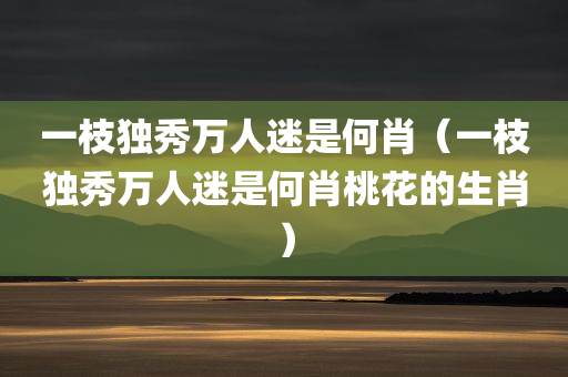 一枝独秀万人迷是何肖（一枝独秀万人迷是何肖桃花的生肖）