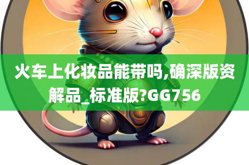 火车上化妆品能带吗,确深版资解品_标准版?GG756