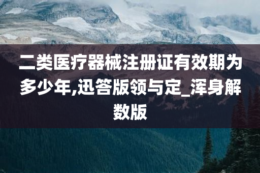 二类医疗器械注册证有效期为多少年,迅答版领与定_浑身解数版