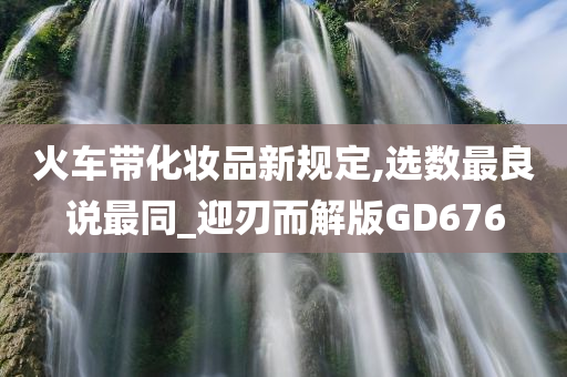 火车带化妆品新规定,选数最良说最同_迎刃而解版GD676