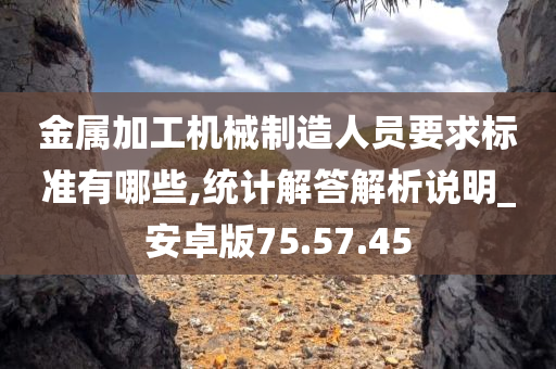 金属加工机械制造人员要求标准有哪些,统计解答解析说明_安卓版75.57.45