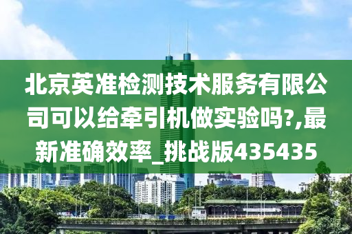 北京英准检测技术服务有限公司可以给牵引机做实验吗?,最新准确效率_挑战版435435