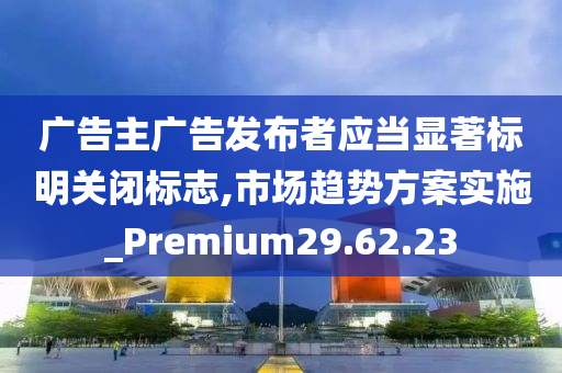 广告主广告发布者应当显著标明关闭标志,市场趋势方案实施_Premium29.62.23