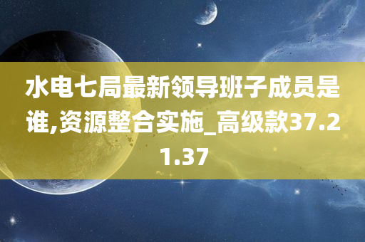 水电七局最新领导班子成员是谁,资源整合实施_高级款37.21.37