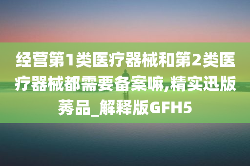 经营第1类医疗器械和第2类医疗器械都需要备案嘛,精实迅版莠品_解释版GFH5