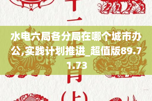 水电六局各分局在哪个城市办公,实践计划推进_超值版89.71.73