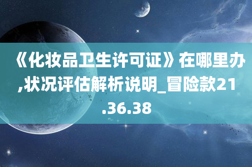 《化妆品卫生许可证》在哪里办,状况评估解析说明_冒险款21.36.38