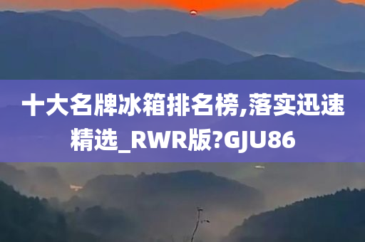 十大名牌冰箱排名榜,落实迅速精选_RWR版?GJU86