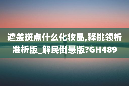 遮盖斑点什么化妆品,释挑领析准析版_解民倒悬版?GH489