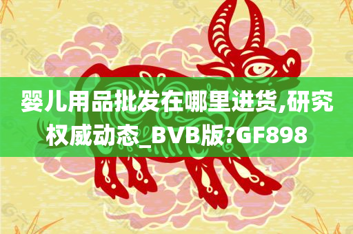 婴儿用品批发在哪里进货,研究权威动态_BVB版?GF898