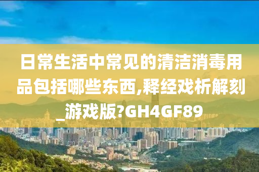 日常生活中常见的清洁消毒用品包括哪些东西,释经戏析解刻_游戏版?GH4GF89