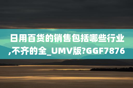 日用百货的销售包括哪些行业,不齐的全_UMV版?GGF7876