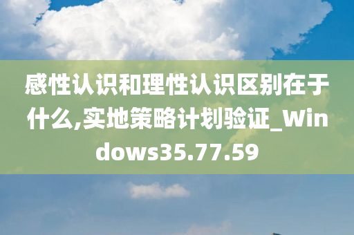 感性认识和理性认识区别在于什么,实地策略计划验证_Windows35.77.59