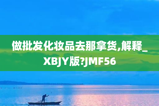 做批发化妆品去那拿货,解释_XBJY版?JMF56