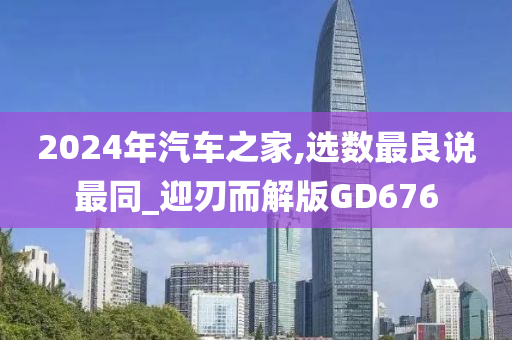 2024年汽车之家,选数最良说最同_迎刃而解版GD676