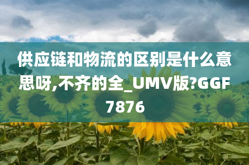 供应链和物流的区别是什么意思呀,不齐的全_UMV版?GGF7876