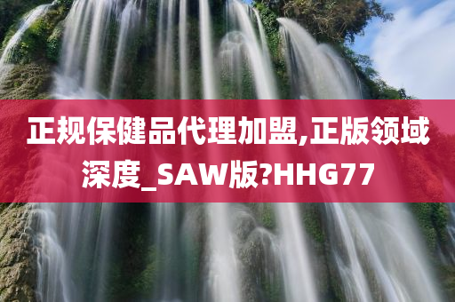 正规保健品代理加盟,正版领域深度_SAW版?HHG77