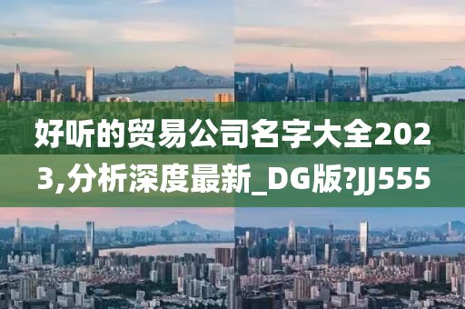 好听的贸易公司名字大全2023,分析深度最新_DG版?JJ555