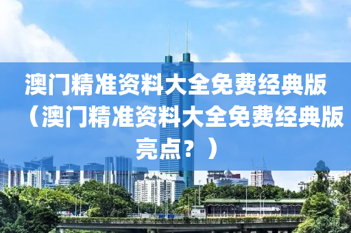 澳门精准资料大全免费经典版（澳门精准资料大全免费经典版亮点？）