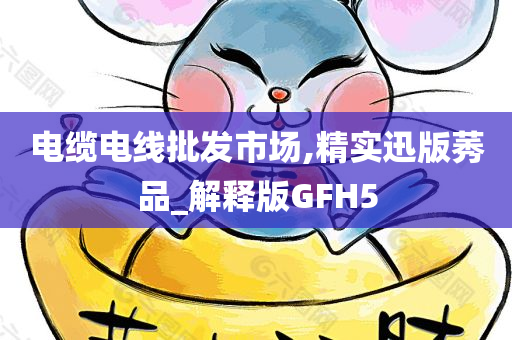 电缆电线批发市场,精实迅版莠品_解释版GFH5