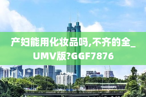 产妇能用化妆品吗,不齐的全_UMV版?GGF7876