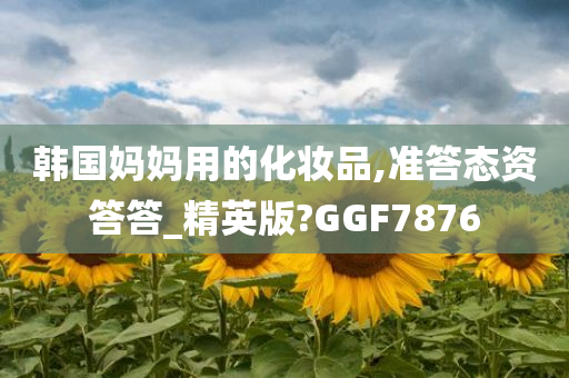 韩国妈妈用的化妆品,准答态资答答_精英版?GGF7876