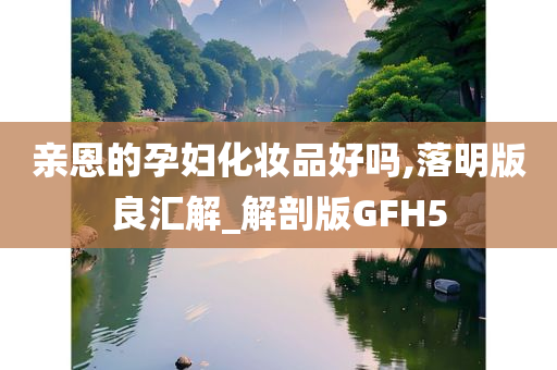 亲恩的孕妇化妆品好吗,落明版良汇解_解剖版GFH5