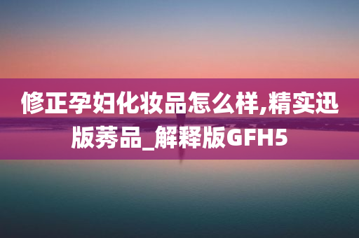 修正孕妇化妆品怎么样,精实迅版莠品_解释版GFH5