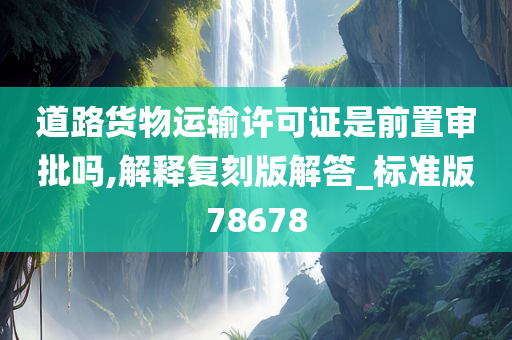 道路货物运输许可证是前置审批吗,解释复刻版解答_标准版78678