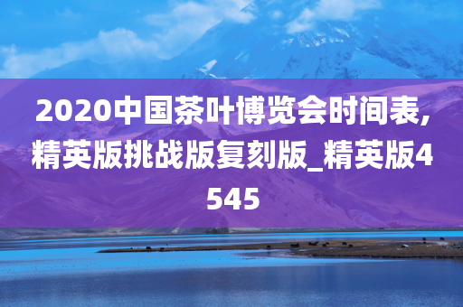 2020中国茶叶博览会时间表,精英版挑战版复刻版_精英版4545