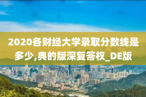 2020各财经大学录取分数线是多少,典的版深复答权_DE版