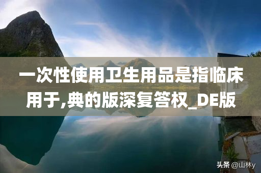 一次性使用卫生用品是指临床用于,典的版深复答权_DE版