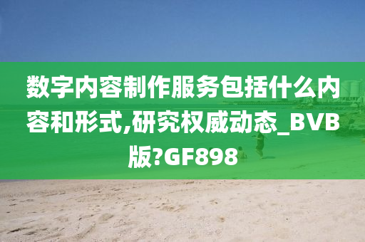 数字内容制作服务包括什么内容和形式,研究权威动态_BVB版?GF898