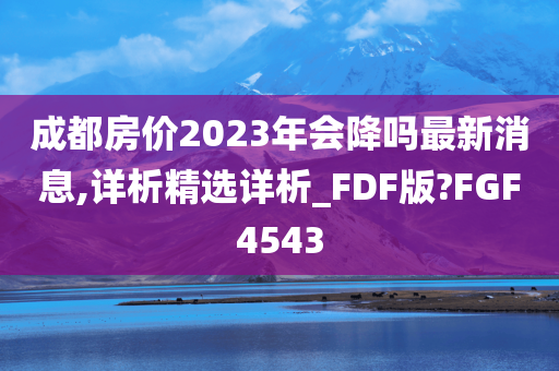 成都房价2023年会降吗最新消息,详析精选详析_FDF版?FGF4543