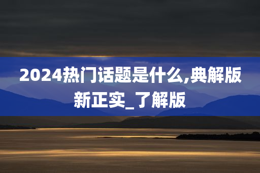 2024热门话题是什么,典解版新正实_了解版