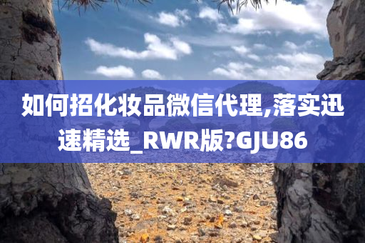 如何招化妆品微信代理,落实迅速精选_RWR版?GJU86