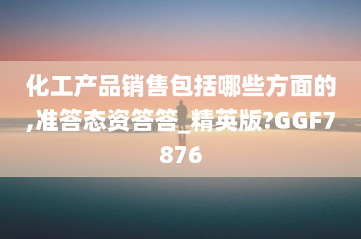 化工产品销售包括哪些方面的,准答态资答答_精英版?GGF7876