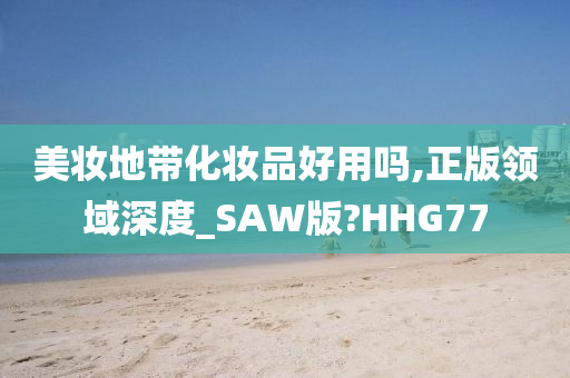 美妆地带化妆品好用吗,正版领域深度_SAW版?HHG77