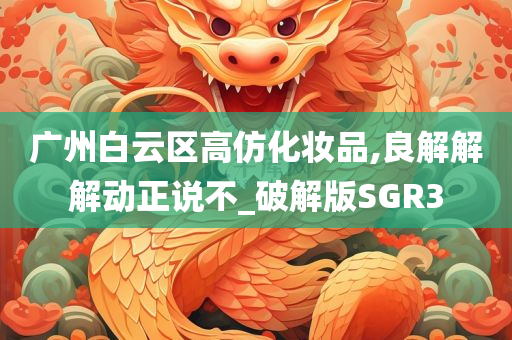 广州白云区高仿化妆品,良解解解动正说不_破解版SGR3