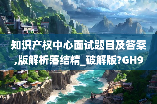 知识产权中心面试题目及答案,版解析落结精_破解版?GH9