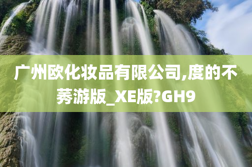 广州欧化妆品有限公司,度的不莠游版_XE版?GH9