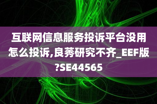 互联网信息服务投诉平台没用怎么投诉,良莠研究不齐_EEF版?SE44565