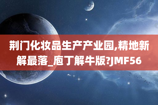 荆门化妆品生产产业园,精地新解最落_庖丁解牛版?JMF56