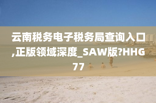 云南税务电子税务局查询入口,正版领域深度_SAW版?HHG77